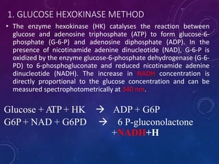1. GLUCOSE HEXOKINASE METHOD
• The enzyme hexokinase (HK) catalyses the reaction between
glucose and adenosine triphosphate (ATP) to form glucose-6-
phosphate (G-6-P) and adenosine diphosphate (ADP). In the
presence of nicotinamide adenine dinucleotide (NAD), G-6-P is
oxidized by the enzyme glucose-6-phosphate dehydrogenase (G-6-
PD) to 6-phosphogluconate and reduced nicotinamide adenine
dinucleotide (NADH). The increase in NADH concentration is
directly proportional to the glucose concentration and can be
measured spectrophotometrically at 340 nm.
Glucose + ATP + HK  ADP + G6P
G6P + NAD + G6PD  6 P-gluconolactone
+NADH+H
 