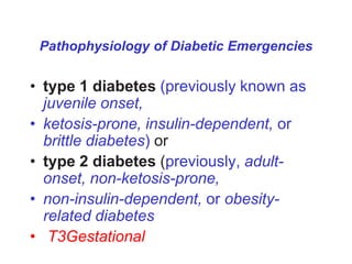 Pathophysiology of Diabetic Emergencies
• type 1 diabetes (previously known as
juvenile onset,
• ketosis-prone, insulin-dependent, or
brittle diabetes) or
• type 2 diabetes (previously, adult-
onset, non-ketosis-prone,
• non-insulin-dependent, or obesity-
related diabetes
• T3Gestational
 