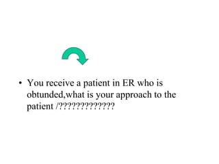 • You receive a patient in ER who is
obtunded,what is your approach to the
patient /?????????????
 