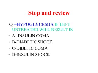 Stop and review
Q --HYPOGLYCEMIA IF LEFT
UNTREATED WILL RESULT IN
• A.-INSULIN COMA
• B-DIABETIC SHOCK
• C-DIBETIC COMA
• D-INSULIN SHOCK
 