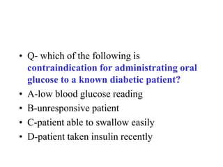 • Q- which of the following is
contraindication for administrating oral
glucose to a known diabetic patient?
• A-low blood glucose reading
• B-unresponsive patient
• C-patient able to swallow easily
• D-patient taken insulin recently
 