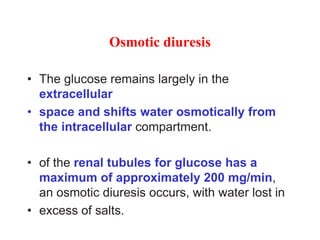 Osmotic diuresis
• The glucose remains largely in the
extracellular
• space and shifts water osmotically from
the intracellular compartment.
• of the renal tubules for glucose has a
maximum of approximately 200 mg/min,
an osmotic diuresis occurs, with water lost in
• excess of salts.
 