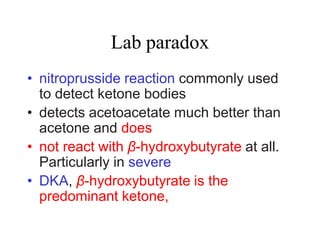 Lab paradox
• nitroprusside reaction commonly used
to detect ketone bodies
• detects acetoacetate much better than
acetone and does
• not react with β-hydroxybutyrate at all.
Particularly in severe
• DKA, β-hydroxybutyrate is the
predominant ketone,
 