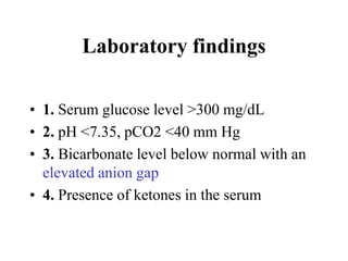Laboratory findings
• 1. Serum glucose level >300 mg/dL
• 2. pH <7.35, pCO2 <40 mm Hg
• 3. Bicarbonate level below normal with an
elevated anion gap
• 4. Presence of ketones in the serum
 