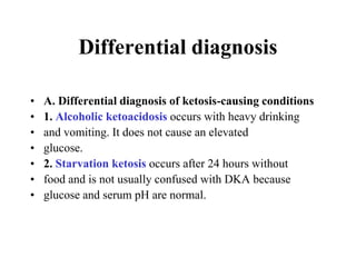 Differential diagnosis
• A. Differential diagnosis of ketosis-causing conditions
• 1. Alcoholic ketoacidosis occurs with heavy drinking
• and vomiting. It does not cause an elevated
• glucose.
• 2. Starvation ketosis occurs after 24 hours without
• food and is not usually confused with DKA because
• glucose and serum pH are normal.
 