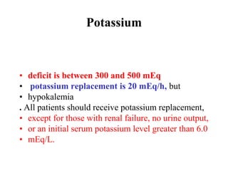 Potassium
• deficit is between 300 and 500 mEq
• potassium replacement is 20 mEq/h, but
• hypokalemia
. All patients should receive potassium replacement,
• except for those with renal failure, no urine output,
• or an initial serum potassium level greater than 6.0
• mEq/L.
 