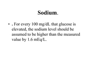 Sodium.
• . For every 100 mg/dL that glucose is
elevated, the sodium level should be
assumed to be higher than the measured
value by 1.6 mEq/L.
 