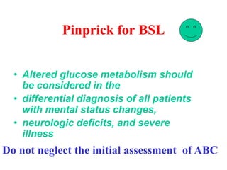 Pinprick for BSL
• Altered glucose metabolism should
be considered in the
• differential diagnosis of all patients
with mental status changes,
• neurologic deficits, and severe
illness
Do not neglect the initial assessment of ABC
 