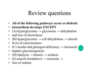 Review questions
• All of the following pathways occur as diabetic
• ketoacidosis develops EXCEPT
• (A) hyperglycemia → glycosuria → dehydration
• and loss of electrolytes
• (B) hyperglycemia → cell dehydration → altered
• level of consciousness
• (C) insulin and glucagon deficiency → increased
• hepatic gluconeogenesis
• (D) lipolysis → ketosis → acidosis
• (E) muscle breakdown → azotemia →
• loss of sodium
 