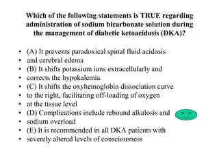 Which of the following statements is TRUE regarding
administration of sodium bicarbonate solution during
the management of diabetic ketoacidosis (DKA)?
• (A) It prevents paradoxical spinal fluid acidosis
• and cerebral edema
• (B) It shifts potassium ions extracellularly and
• corrects the hypokalemia
• (C) It shifts the oxyhemoglobin dissociation curve
• to the right, facilitating off-loading of oxygen
• at the tissue level
• (D) Complications include rebound alkalosis and
• sodium overload
• (E) It is recommended in all DKA patients with
• severely altered levels of consciousness
 