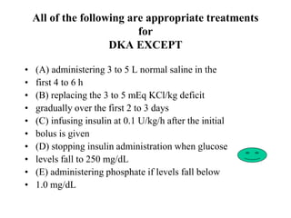 All of the following are appropriate treatments
for
DKA EXCEPT
• (A) administering 3 to 5 L normal saline in the
• first 4 to 6 h
• (B) replacing the 3 to 5 mEq KCl/kg deficit
• gradually over the first 2 to 3 days
• (C) infusing insulin at 0.1 U/kg/h after the initial
• bolus is given
• (D) stopping insulin administration when glucose
• levels fall to 250 mg/dL
• (E) administering phosphate if levels fall below
• 1.0 mg/dL
 