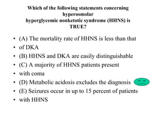 Which of the following statements concerning
hyperosmolar
hyperglycemic nonketotic syndrome (HHNS) is
TRUE?
• (A) The mortality rate of HHNS is less than that
• of DKA
• (B) HHNS and DKA are easily distinguishable
• (C) A majority of HHNS patients present
• with coma
• (D) Metabolic acidosis excludes the diagnosis
• (E) Seizures occur in up to 15 percent of patients
• with HHNS
 