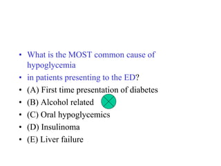 • What is the MOST common cause of
hypoglycemia
• in patients presenting to the ED?
• (A) First time presentation of diabetes
• (B) Alcohol related
• (C) Oral hypoglycemics
• (D) Insulinoma
• (E) Liver failure
 