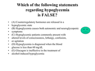 Which of the following statements
regarding hypoglycemia
is FALSE?
• (A) Counterregulatory hormones are released in a
• hypoglycemic state
• (B) Hypoglycemia causes both autonomic and neuroglycopenic
• symptoms
• (C) Hypoglycemic patients commonly present with
• altered levels of consciousness, lethargy, confusion,
• or agitation
• (D) Hypoglycemia is diagnosed when the blood
• glucose is less than 60 mg/dL
• (E) Glucagon is ineffective in the treatment of
• alcohol-induced hypoglycemia
 