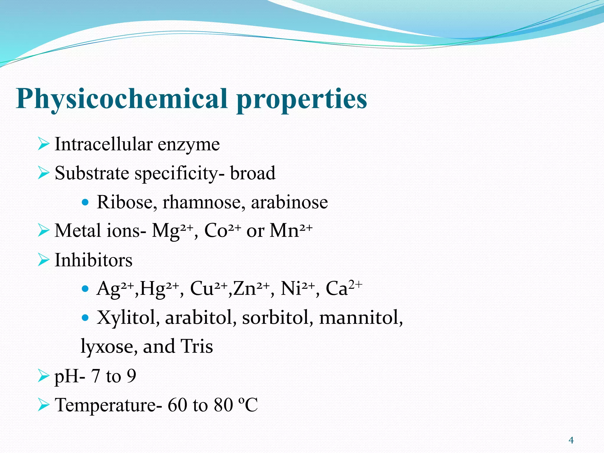 Physicochemical properties
 Intracellular enzyme
 Substrate specificity- broad
 Ribose, rhamnose, arabinose
 Metal ions- Mg2+, Co2+ or Mn2+
 Inhibitors
 Ag2+,Hg2+, Cu2+,Zn2+, Ni2+, Ca2+
 Xylitol, arabitol, sorbitol, mannitol,
lyxose, and Tris
 pH- 7 to 9
 Temperature- 60 to 80 ºC
4
 
