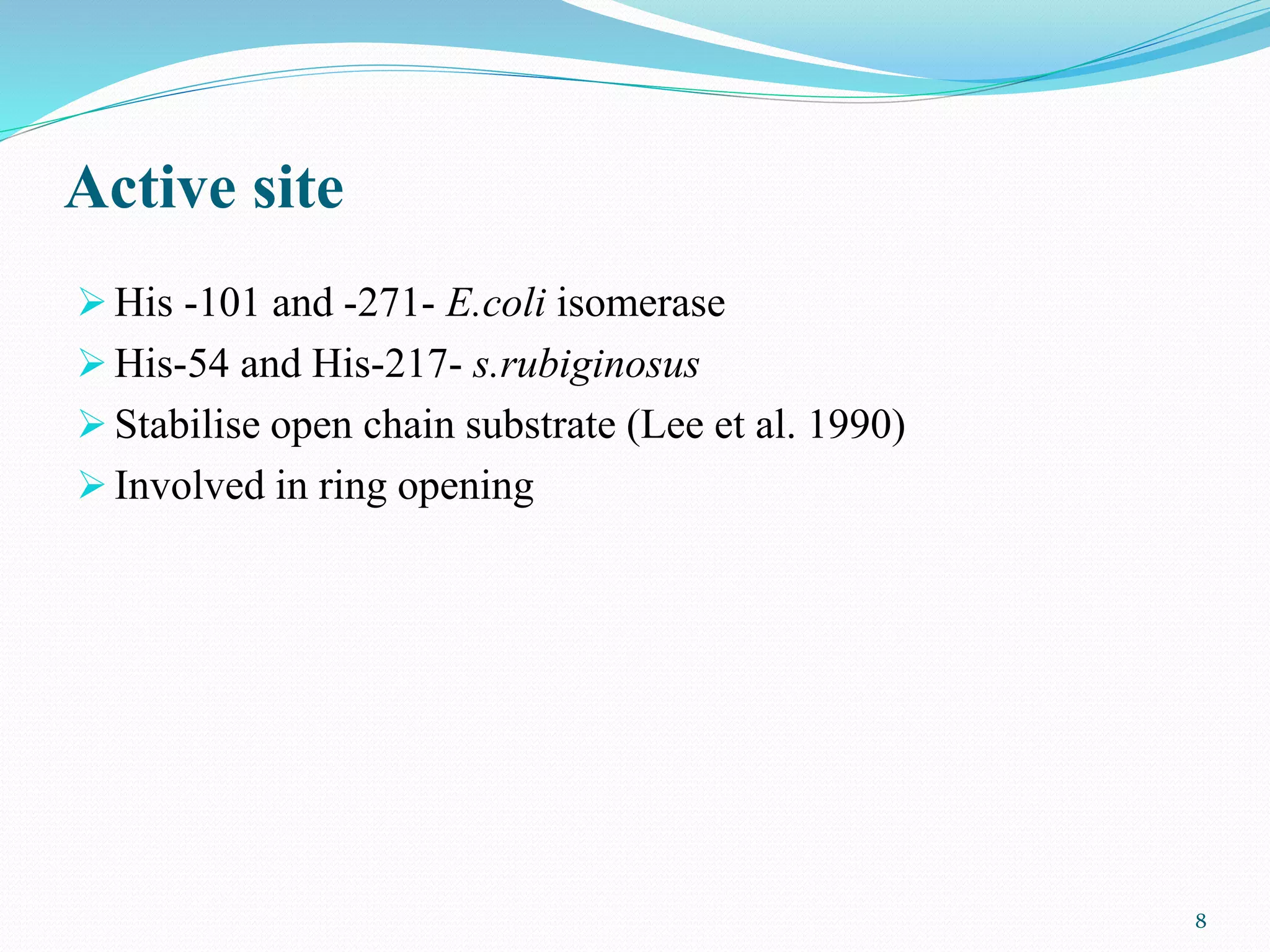 Active site
 His -101 and -271- E.coli isomerase
 His-54 and His-217- s.rubiginosus
 Stabilise open chain substrate (Lee et al. 1990)
 Involved in ring opening
8
 