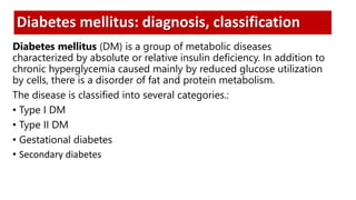 Diabetes mellitus: diagnosis, classification
Diabetes mellitus (DM) is a group of metabolic diseases
characterized by absolute or relative insulin deficiency. In addition to
chronic hyperglycemia caused mainly by reduced glucose utilization
by cells, there is a disorder of fat and protein metabolism.
The disease is classified into several categories.:
• Type I DM
• Type II DM
• Gestational diabetes
• Secondary diabetes
 