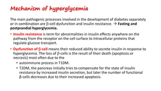 Mechanism of hyperglycemia
The main pathogenic processes involved in the development of diabetes separately
or in combination are -cell dysfunction and insulin resistance.  Fasting and
postprandial hyperglycemia.
• Insulin resistance is term for abnormalities in insulin effects anywhere on the
pathway from the receptor on the cell surface to intracellular proteins that
regulate glucose transport.
• Dysfunction of -cell means their reduced ability to secrete insulin in response to
hyperglycemia. The loss of -cells is the result of their death (apoptosis or
necrosis) most often due to the
• autoimmune process in T1DM.
• T2DM, the pancreas initially tries to compensate for the state of insulin
resistance by increased insulin secretion, but later the number of functional
β-cells decreases due to their increased apoptosis.
 
