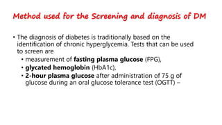• The diagnosis of diabetes is traditionally based on the
identification of chronic hyperglycemia. Tests that can be used
to screen are
• measurement of fasting plasma glucose (FPG),
• glycated hemoglobin (HbA1c),
• 2-hour plasma glucose after administration of 75 g of
glucose during an oral glucose tolerance test (OGTT) –
Method used for the Screening and diagnosis of DM
 
