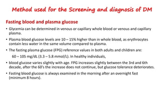 Fasting blood and plasma glucose
• Glycemia can be determined in venous or capillary whole blood or venous and capillary
plasma.
• Plasma blood glucose levels are 10 – 15% higher than in whole blood, as erythrocytes
contain less water in the same volume compared to plasma.
• The fasting plasma glucose (FPG) reference values in both adults and children are:
60 – 105 mg/dL (3.3 – 5.8 mmol/L). In healthy individuals,
• blood glucose varies slightly with age. FPG increases slightly between the 3rd and 6th
decade, after the 60's the increase does not continue, but glucose tolerance deteriorates.
• Fasting blood glucose is always examined in the morning after an overnight fast
(minimum 8 hours).
Method used for the Screening and diagnosis of DM
 