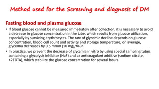 Fasting blood and plasma glucose
• If blood glucose cannot be measured immediately after collection, it is necessary to avoid
a decrease in glucose concentration in the tube, which results from glucose utilization,
especially by surviving erythrocytes. The rate of glycemic decline depends on glucose
concentration, blood cell count and activity, and storage temperature; on average,
glycemia decreases by 0.5 mmol (10 mg)/hour.
• In practice, we prevent the decrease of glycemia in vitro by using special sampling tubes
containing a glycolysis inhibitor (NaF) and an anticoagulant additive (sodium citrate,
K2EDTA), which stabilize the glucose concentration for several hours.
Method used for the Screening and diagnosis of DM
 