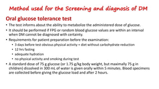 Oral glucose tolerance test
• The test informs about the ability to metabolize the administered dose of glucose.
• It should be performed if FPG or random blood glucose values are within an interval
when DM cannot be diagnosed with certainty.
• Requirements for patient preparation before the examination:
• 3 days before test obvious physical activity + diet without carbohydrate reduction
• 12 hrs fasting
• adequate hydration
• no physical activity and smoking during test
• A standard dose of 75 g glucose (or 1.75 g/kg body weight, but maximally 75 g in
children) dissolved in 300 mL of water is given orally within 5 minutes. Blood specimens
are collected before giving the glucose load and after 2 hours.
Method used for the Screening and diagnosis of DM
 