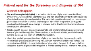 Glycated hemoglobin
• Glycated hemoglobin (HbA1c), is an indirect indicator of glycemia over the life of
erythrocytes. Glucose binds spontaneously and non-enzymatically to the amino groups
of proteins forming glycated proteins. The extent of glycation depends on the average
glucose concentration as well as the biological half-life of the protein. Damage to
structural proteins with slow change is involved in the development of some chronic
complications of diabetes.
• Reactions with glucose, glucose-6-phosphate and similar molecules produce several
forms of glycated hemoglobin. The most important form is HbA1c, which in healthy
humans makes up less than 5% of total hemoglobin.
• HbA1c is a kind of ’perspective view’ of glycemia over the last three months, with
recent blood glucose levels affecting HbA1c much more than older ones. In fact, the
concentration of HbA1c is most indicative of glycemia in the past 6 – 8 weeks before
collection, as 50% of glycated hemoglobin is formed during the last month of RBC's life.
Method used for the Screening and diagnosis of DM
 