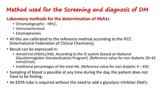Laboratory methods for the determination of HbA1c
• Chromatographic - HPLC,
• Immunochemical
• Electrophoretic
• All this are calibrated to the reference method according to the IFCC
(International Federation of Clinical Chemistry).
• Result can be expressed in:
• mmol/mol (HbA1c/Hb). According to the SI system (based on National
Glycohemoglobin Standardization Program). (Reference value for non diabetic 20–42
mmol/mol).
• traditional percentages of the total Hb. (Reference value for non diabetic 4 – 6%)
• Sampling of blood is possible at any time during the day, the patient does not
have to be fasting;
• An EDTA tube is required without the need to add a glycolysis inhibitor (NaF);
Method used for the Screening and diagnosis of DM
 