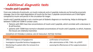 Additional diagnostic tests
• Insulin and C-peptide
From one molecule of proinsulin, an insulin molecule and a C-peptide molecule are formed by enzymatic
cleavage. Due to the rapid degradation of insulin by the liver, C-peptide concentrations are 5-fold higher
compared to insulin and persist in the circulation for longer.
Insulin and C-peptide testing is not a routine part of diabetic diagnosis or monitoring. Helps to distinguish
between T1DM and T2DM in unclear cases.
• Patients with DM1 have low concentrations of insulin and C-peptide, which correlate with a decrease in
β-cell function.
• patients with T2DM have normal or elevated concentrations of insulin and C-peptide, to which, however,
the tissues are relatively insensitive.
Purposes comment
- Differential diagnosis of hypoglycemia
- Investigation of possible factitious hypoglycemia
- Monitoring of a patient after the removal of an
insulinoma
- confirmation of insulinoma
- after administration of INS: ↑INS + N-↓CPEPT
- assessing the effectiveness of the surgical procedure
- EXAMPLES OF POSSIBLE CLINICAL USE OF INSULIN/C-PEPTIDE TESTING
 