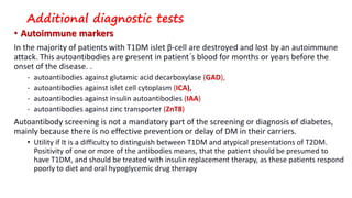 Additional diagnostic tests
• Autoimmune markers
In the majority of patients with T1DM islet β-cell are destroyed and lost by an autoimmune
attack. This autoantibodies are present in patient´s blood for months or years before the
onset of the disease. .
- autoantibodies against glutamic acid decarboxylase (GAD),
- autoantibodies against islet cell cytoplasm (ICA),
- autoantibodies against insulin autoantibodies (IAA)
- autoantibodies against zinc transporter (ZnT8)
Autoantibody screening is not a mandatory part of the screening or diagnosis of diabetes,
mainly because there is no effective prevention or delay of DM in their carriers.
• Utility if It is a difficulty to distinguish between T1DM and atypical presentations of T2DM.
Positivity of one or more of the antibodies means, that the patient should be presumed to
have T1DM, and should be treated with insulin replacement therapy, as these patients respond
poorly to diet and oral hypoglycemic drug therapy
 
