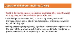 Gestational diabetes mellitus (GMD)
• GMD is defined as glucose intolerance diagnosed after the 20th week
of pregnancy, which usually disappears after birth.
• The average incidence of GDM is increasing mainly due to the
increasing incidence of obesity and diseases of civilization in women
of childbearing age,
• During physiological pregnancy, significant hormonal changes occur in
the body of the woman, which lead to increased insulin resistance in
predisposed individuals, especially in the 2nd trimester
 