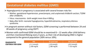  Hyperglycemia in pregnancy is associated with several known risks for:
• Mother: gestational hypertension, preeclampsia, and unplanned childbirth section; T2DM
after childbirth;
• Fetus: macrosomia - birth weight more than 4 000 g;
• Baby after birth: neonatal hypoglycemia, hyperbilirubinemia, respiratory distress
syndrome.
In pregnant women without risk factors, GDM screening is performed between 24 and
28 weeks of pregnancy using OGTT.
Women with confirmed GDM should be re-examined 6 – 12 weeks after child delivery
and then monitored lifelong every 3 years, as their risk of developing DM2 is higher
compared to the general population (30% versus 10%).
Gestational diabetes mellitus (GMD)
FBS 1h post load 2h post load
> 5.1 mmol/L
> 100 mg/dL
> 10 mmol/L
> 180 mg/dL
> 8.5 mmol/L
> 153 mg/dL
DIAGNOSTIC
CRITERIA FOR GDM
 