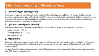 1. monitoring of Blood glucose.
Monitoring of glycemia is traditionally performed in the form of a glycemic profile (4 – 10 times a day) by patients
themselves using a glucometer (self-monitoring). The frequency of monitoring is individual; it is higher in diabetics on an
intensive insulin regimen. Self-monitoring is usually performed before and after each meal, at bedtime, occasionally
before exercise, when hypoglycemia is expected,
2. glycated hemoglobin (HbA1c),
To assess the long-term compensation of a diabetic. Target values of HbA1c in the treatment of diabetics:
- excellent control : < 6.5 %
- Satisfying control : 6.7 – 7.5 %
- Poor control: > 7.5%
3. Albuminuria
Diabetes mellitus causes progressive changes in renal functions and ultimately results in diabetic nephropathy.
Annual quantitative testing for albuminuria in morning spot urine after overnight fasting in all type DM is
recommended.
In case of positive albumin to creatinine ratio (ACR) evaluation of quantitative 24h albumin excretion together
with GFR should be performed.
Laboratory monitoring of diabetic patients
 