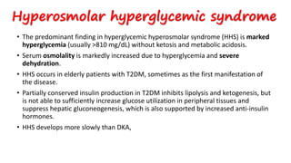 Hyperosmolar hyperglycemic syndrome
• The predominant finding in hyperglycemic hyperosmolar syndrome (HHS) is marked
hyperglycemia (usually >810 mg/dL) without ketosis and metabolic acidosis.
• Serum osmolality is markedly increased due to hyperglycemia and severe
dehydration.
• HHS occurs in elderly patients with T2DM, sometimes as the first manifestation of
the disease.
• Partially conserved insulin production in T2DM inhibits lipolysis and ketogenesis, but
is not able to sufficiently increase glucose utilization in peripheral tissues and
suppress hepatic gluconeogenesis, which is also supported by increased anti-insulin
hormones.
• HHS develops more slowly than DKA,
 