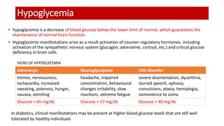 Hypoglycemia
• hypoglycemia is a decrease of blood glucose below the lower limit of normal, which guarantees the
maintenance of normal brain function.
• Hypoglycemic manifestations arise as a result activation of counter-regulatory hormones, including
activation of the sympathetic nervous system (glucagon, adrenaline, cortisol, etc.) and critical glucose
deficiency in brain cells
SIGNS OF HYPOGLYCEMIA
Adrenergic Neuroglycopenic CNS disorder
tremor, nervousness,
tachycardia, increased
sweating, paleness, hunger,
nausea, vomiting
headache, impaired
concentration, behavioural
changes irritability, slow
reactions, extreme fatigue
severe disorientation, dysarthria,
slurred speech, aphasia,
convulsions, ataxia, hemiplegia,
somnolence to coma
Glucose < 65 mg/dL Glucose < 57 mg/dL Glucose < 40 mg/dL
In diabetics, clinical manifestations may be present at higher blood glucose levels that are still well
tolerated by healthy individuals
 