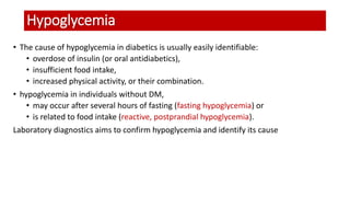 Hypoglycemia
• The cause of hypoglycemia in diabetics is usually easily identifiable:
• overdose of insulin (or oral antidiabetics),
• insufficient food intake,
• increased physical activity, or their combination.
• hypoglycemia in individuals without DM,
• may occur after several hours of fasting (fasting hypoglycemia) or
• is related to food intake (reactive, postprandial hypoglycemia).
Laboratory diagnostics aims to confirm hypoglycemia and identify its cause
 