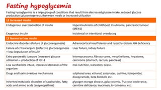 Fasting hypoglycemia is a large group of conditions that result from decreased glucose intake, reduced glucose
production (gluconeogenesis) between meals or increased utilization
Fasting hypoglycemia
 Increased insulin
Endogenous overproduction of insulin Hyperinsulinisms of childhood, insulinoma, pancreatic tumour
(MEN1)
Exogenous insulin Incidental or intentional overdosing
 Normal or low insulin
Endocrine disorders (failure of gluconeogenesis) Adrenocortical insufficiency and hypothyroidism, GH deficiency
Failure of critical organs (defective gluconeogenesis
+ low degradation of insulin
Liver failure, kidney failure
Extra pancreatic tumours (increased glucose
utilisation + production of IGF-1
leiomyosarcoma, fibrosarcoma, mesothelioma, hepatoma,
carcinoma (stomach, rectum, pancreas)
Low saccharides intake, increased demands of the
organism
mal-nutrition, starvation, sepsis
Drugs and toxins (various mechanisms sulphonyl urea, ethanol, salicylates, quinine, haloperidol,
disopyramide, beta-blockers etc.
Inherited metabolic disorders of saccharides, fatty
acids and amino acids (enzymopathies)
glycogen storage disease, galactosemia, fructose intolerance,
carnitine deficiency, leucinosis, tyrosinemia, etc.
 