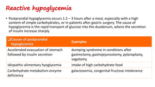 • Postprandial hypoglycemia occurs 1.5 – 3 hours after a meal, especially with a high
content of simple carbohydrates, or in patients after gastric surgery. The cause of
hypoglycemia is the rapid transport of glucose into the duodenum, where the secretion
of insulin increase sharply
Reactive hypoglycemia
Causes of postprandial
hypoglycemia
Examples
Accelerated evacuation of stomach
followed by insulin secretion
dumping syndrome in conditions after
gastrectomy, gastrojejunostomy, pyloroplasty,
vagotomy
Idiopathic alimentary hyoglycemia intake of high carbohydrate food
Carbohydrate metabolism enzyme
deficiency
galactosemia, congenital fructose intolerance
 