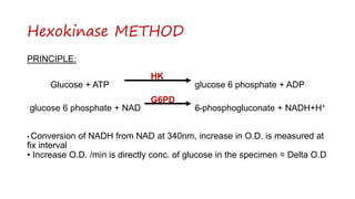 Hexokinase METHOD
PRINCIPLE:
HK
Glucose + ATP glucose 6 phosphate + ADP
G6PD
glucose 6 phosphate + NAD 6-phosphogluconate + NADH+H+
• Conversion of NADH from NAD at 340nm, increase in O.D. is measured at
fix interval
• Increase O.D. /min is directly conc. of glucose in the specimen = Delta O.D
 