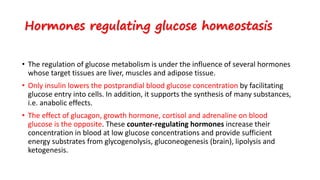 Hormones regulating glucose homeostasis
• The regulation of glucose metabolism is under the influence of several hormones
whose target tissues are liver, muscles and adipose tissue.
• Only insulin lowers the postprandial blood glucose concentration by facilitating
glucose entry into cells. In addition, it supports the synthesis of many substances,
i.e. anabolic effects.
• The effect of glucagon, growth hormone, cortisol and adrenaline on blood
glucose is the opposite. These counter-regulating hormones increase their
concentration in blood at low glucose concentrations and provide sufficient
energy substrates from glycogenolysis, gluconeogenesis (brain), lipolysis and
ketogenesis.
 