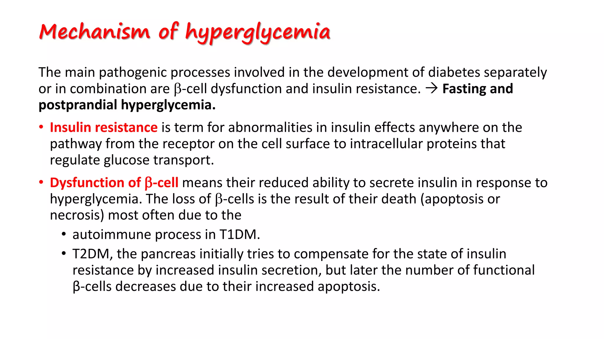 Mechanism of hyperglycemia
The main pathogenic processes involved in the development of diabetes separately
or in combination are -cell dysfunction and insulin resistance.  Fasting and
postprandial hyperglycemia.
• Insulin resistance is term for abnormalities in insulin effects anywhere on the
pathway from the receptor on the cell surface to intracellular proteins that
regulate glucose transport.
• Dysfunction of -cell means their reduced ability to secrete insulin in response to
hyperglycemia. The loss of -cells is the result of their death (apoptosis or
necrosis) most often due to the
• autoimmune process in T1DM.
• T2DM, the pancreas initially tries to compensate for the state of insulin
resistance by increased insulin secretion, but later the number of functional
β-cells decreases due to their increased apoptosis.
 