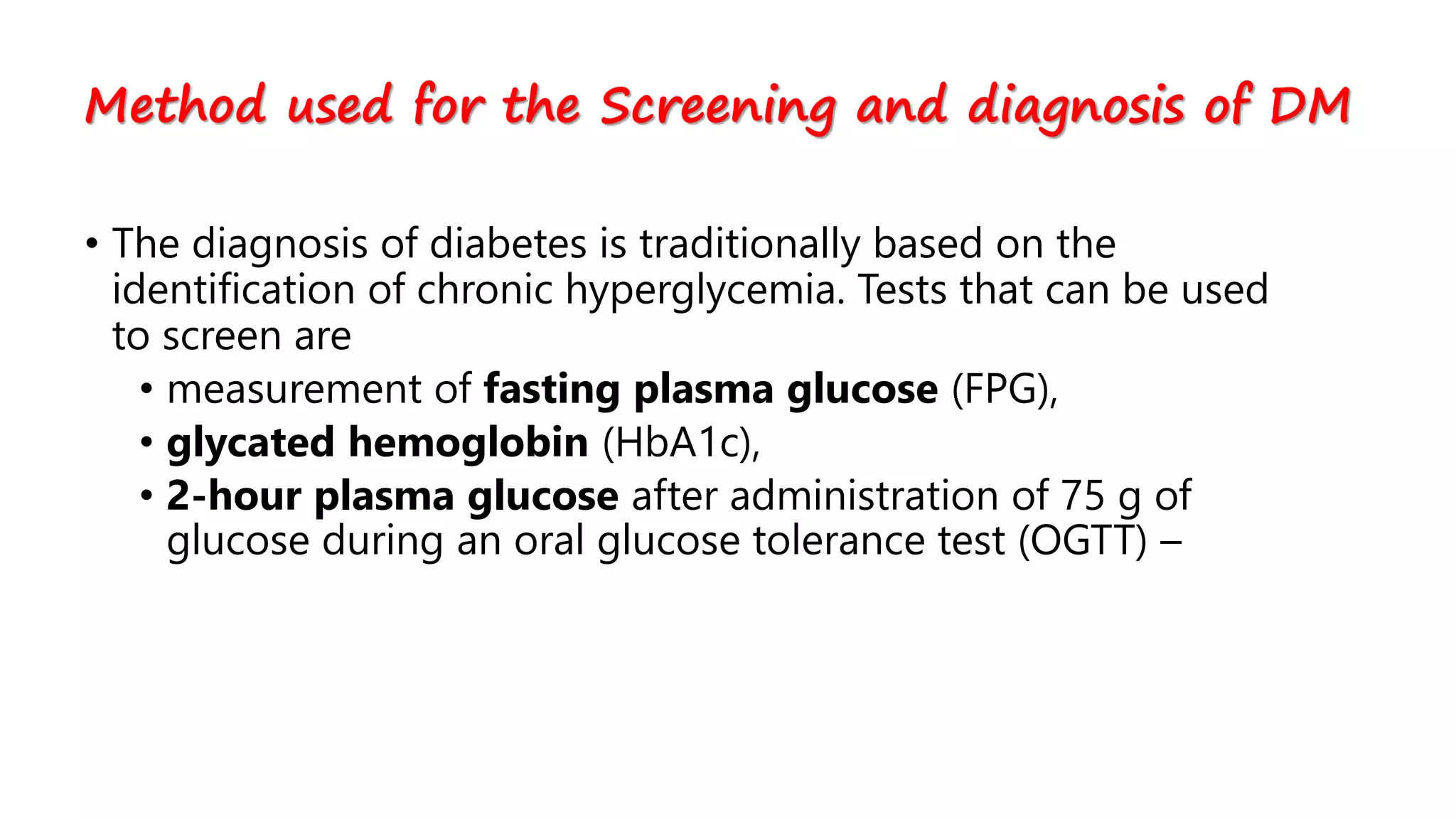 • The diagnosis of diabetes is traditionally based on the
identification of chronic hyperglycemia. Tests that can be used
to screen are
• measurement of fasting plasma glucose (FPG),
• glycated hemoglobin (HbA1c),
• 2-hour plasma glucose after administration of 75 g of
glucose during an oral glucose tolerance test (OGTT) –
Method used for the Screening and diagnosis of DM
 