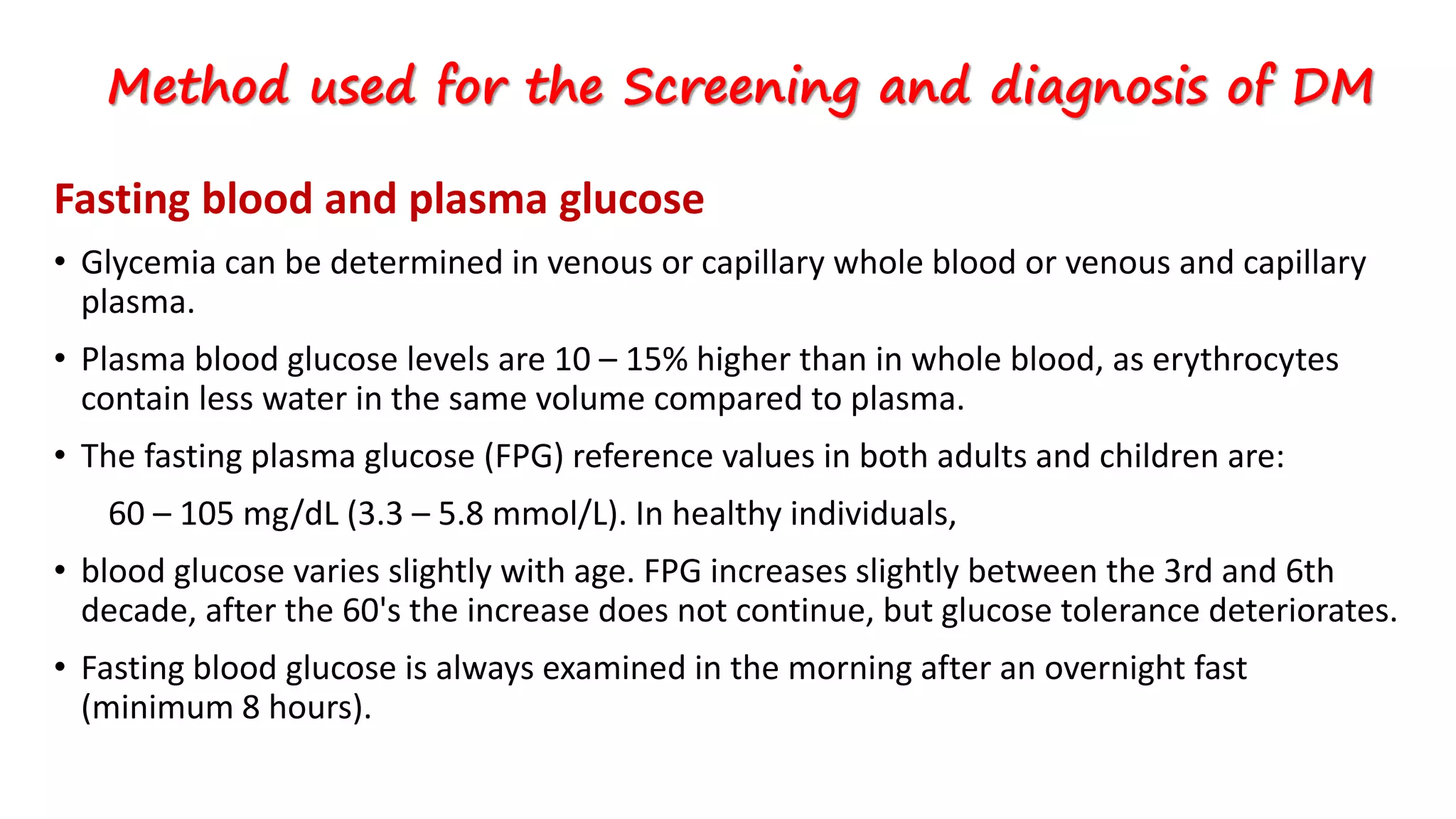 Fasting blood and plasma glucose
• Glycemia can be determined in venous or capillary whole blood or venous and capillary
plasma.
• Plasma blood glucose levels are 10 – 15% higher than in whole blood, as erythrocytes
contain less water in the same volume compared to plasma.
• The fasting plasma glucose (FPG) reference values in both adults and children are:
60 – 105 mg/dL (3.3 – 5.8 mmol/L). In healthy individuals,
• blood glucose varies slightly with age. FPG increases slightly between the 3rd and 6th
decade, after the 60's the increase does not continue, but glucose tolerance deteriorates.
• Fasting blood glucose is always examined in the morning after an overnight fast
(minimum 8 hours).
Method used for the Screening and diagnosis of DM
 