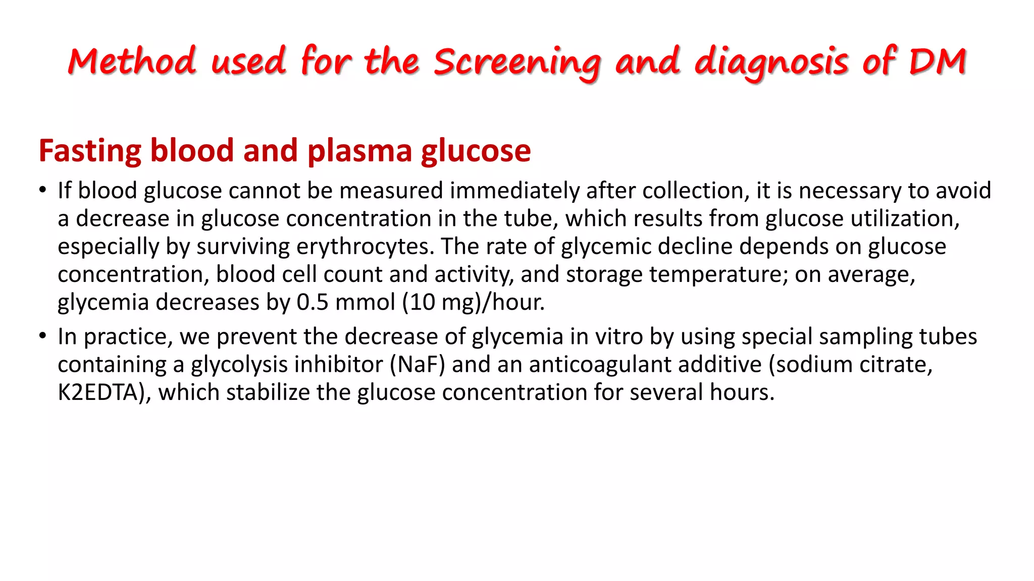 Fasting blood and plasma glucose
• If blood glucose cannot be measured immediately after collection, it is necessary to avoid
a decrease in glucose concentration in the tube, which results from glucose utilization,
especially by surviving erythrocytes. The rate of glycemic decline depends on glucose
concentration, blood cell count and activity, and storage temperature; on average,
glycemia decreases by 0.5 mmol (10 mg)/hour.
• In practice, we prevent the decrease of glycemia in vitro by using special sampling tubes
containing a glycolysis inhibitor (NaF) and an anticoagulant additive (sodium citrate,
K2EDTA), which stabilize the glucose concentration for several hours.
Method used for the Screening and diagnosis of DM
 