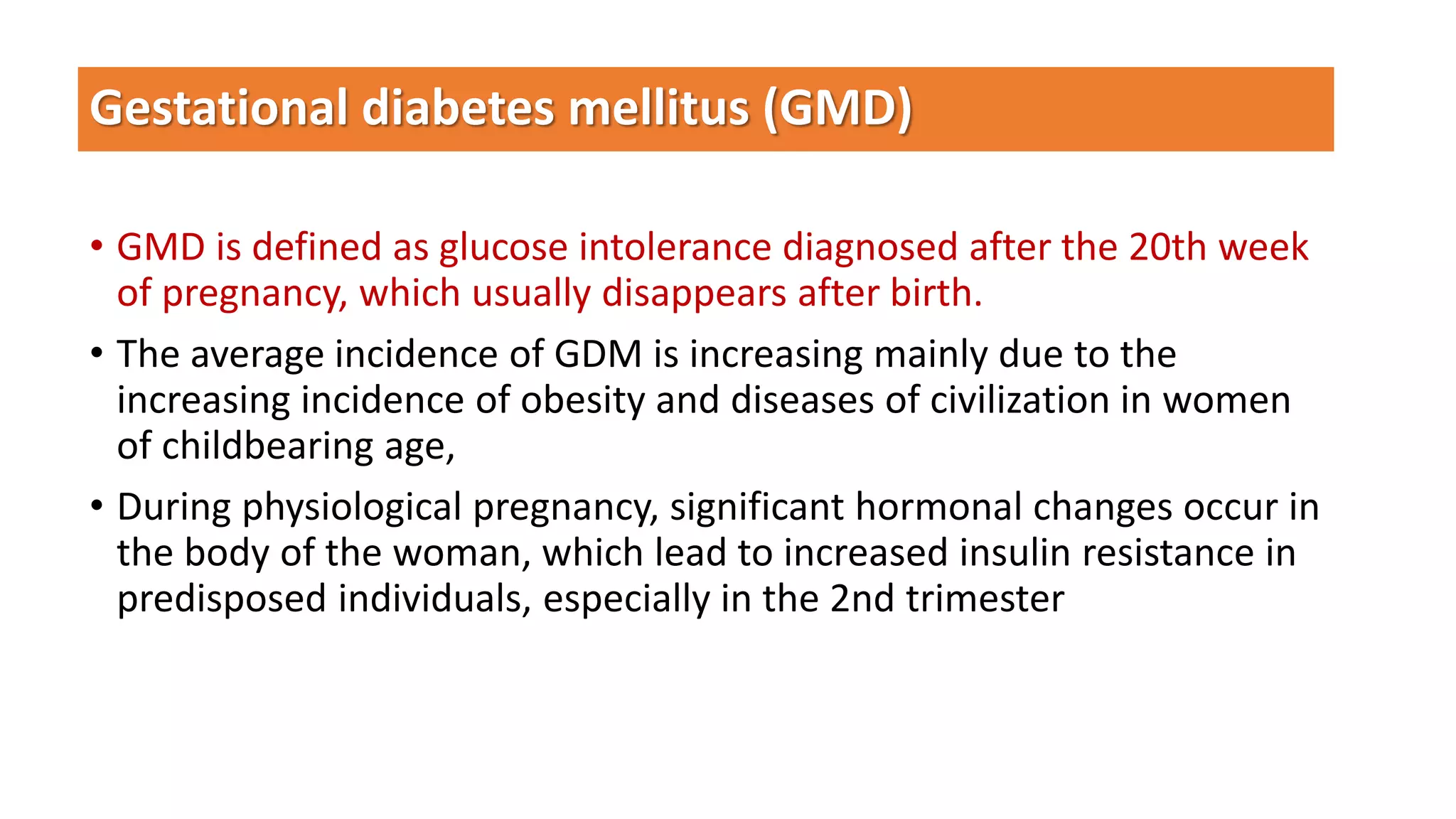 Gestational diabetes mellitus (GMD)
• GMD is defined as glucose intolerance diagnosed after the 20th week
of pregnancy, which usually disappears after birth.
• The average incidence of GDM is increasing mainly due to the
increasing incidence of obesity and diseases of civilization in women
of childbearing age,
• During physiological pregnancy, significant hormonal changes occur in
the body of the woman, which lead to increased insulin resistance in
predisposed individuals, especially in the 2nd trimester
 