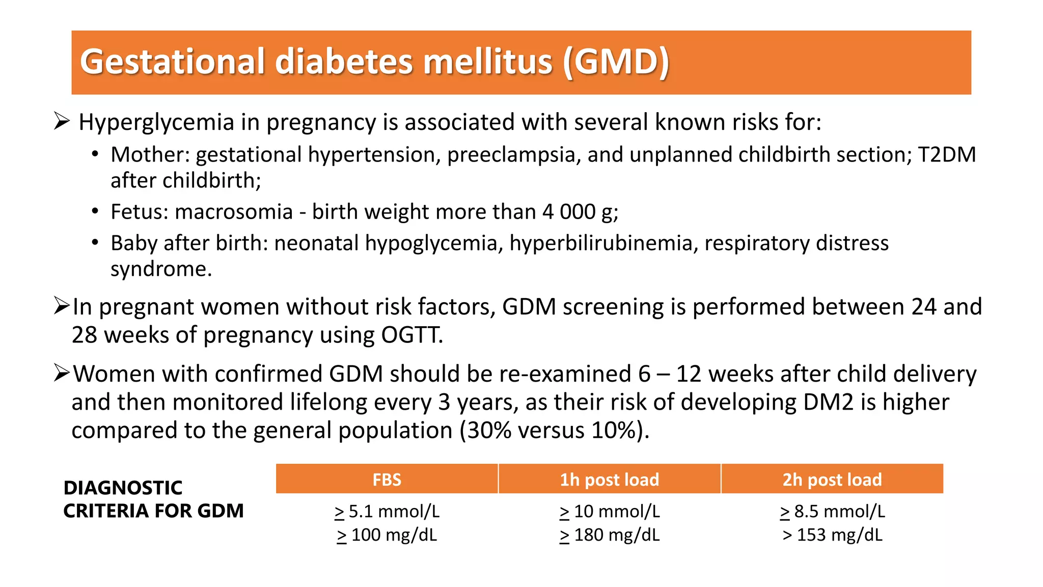  Hyperglycemia in pregnancy is associated with several known risks for:
• Mother: gestational hypertension, preeclampsia, and unplanned childbirth section; T2DM
after childbirth;
• Fetus: macrosomia - birth weight more than 4 000 g;
• Baby after birth: neonatal hypoglycemia, hyperbilirubinemia, respiratory distress
syndrome.
In pregnant women without risk factors, GDM screening is performed between 24 and
28 weeks of pregnancy using OGTT.
Women with confirmed GDM should be re-examined 6 – 12 weeks after child delivery
and then monitored lifelong every 3 years, as their risk of developing DM2 is higher
compared to the general population (30% versus 10%).
Gestational diabetes mellitus (GMD)
FBS 1h post load 2h post load
> 5.1 mmol/L
> 100 mg/dL
> 10 mmol/L
> 180 mg/dL
> 8.5 mmol/L
> 153 mg/dL
DIAGNOSTIC
CRITERIA FOR GDM
 