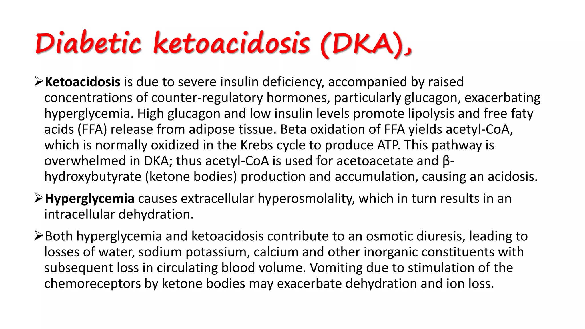 Ketoacidosis is due to severe insulin deficiency, accompanied by raised
concentrations of counter-regulatory hormones, particularly glucagon, exacerbating
hyperglycemia. High glucagon and low insulin levels promote lipolysis and free faty
acids (FFA) release from adipose tissue. Beta oxidation of FFA yields acetyl-CoA,
which is normally oxidized in the Krebs cycle to produce ATP. This pathway is
overwhelmed in DKA; thus acetyl-CoA is used for acetoacetate and β-
hydroxybutyrate (ketone bodies) production and accumulation, causing an acidosis.
Hyperglycemia causes extracellular hyperosmolality, which in turn results in an
intracellular dehydration.
Both hyperglycemia and ketoacidosis contribute to an osmotic diuresis, leading to
losses of water, sodium potassium, calcium and other inorganic constituents with
subsequent loss in circulating blood volume. Vomiting due to stimulation of the
chemoreceptors by ketone bodies may exacerbate dehydration and ion loss.
Diabetic ketoacidosis (DKA),
 