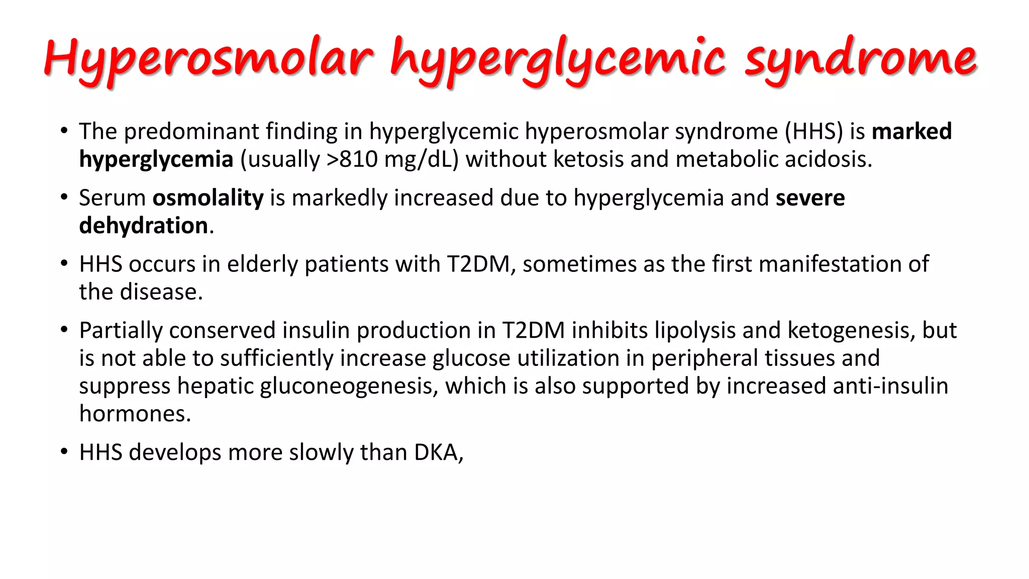 Hyperosmolar hyperglycemic syndrome
• The predominant finding in hyperglycemic hyperosmolar syndrome (HHS) is marked
hyperglycemia (usually >810 mg/dL) without ketosis and metabolic acidosis.
• Serum osmolality is markedly increased due to hyperglycemia and severe
dehydration.
• HHS occurs in elderly patients with T2DM, sometimes as the first manifestation of
the disease.
• Partially conserved insulin production in T2DM inhibits lipolysis and ketogenesis, but
is not able to sufficiently increase glucose utilization in peripheral tissues and
suppress hepatic gluconeogenesis, which is also supported by increased anti-insulin
hormones.
• HHS develops more slowly than DKA,
 