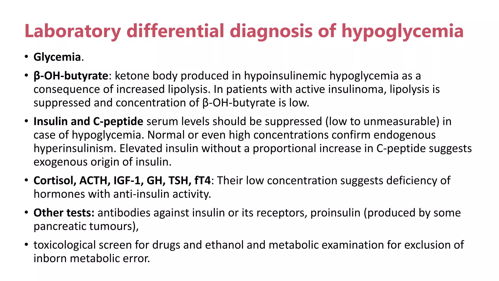 Laboratory differential diagnosis of hypoglycemia
• Glycemia.
• β-OH-butyrate: ketone body produced in hypoinsulinemic hypoglycemia as a
consequence of increased lipolysis. In patients with active insulinoma, lipolysis is
suppressed and concentration of β-OH-butyrate is low.
• Insulin and C-peptide serum levels should be suppressed (low to unmeasurable) in
case of hypoglycemia. Normal or even high concentrations confirm endogenous
hyperinsulinism. Elevated insulin without a proportional increase in C-peptide suggests
exogenous origin of insulin.
• Cortisol, ACTH, IGF-1, GH, TSH, fT4: Their low concentration suggests deficiency of
hormones with anti-insulin activity.
• Other tests: antibodies against insulin or its receptors, proinsulin (produced by some
pancreatic tumours),
• toxicological screen for drugs and ethanol and metabolic examination for exclusion of
inborn metabolic error.
 