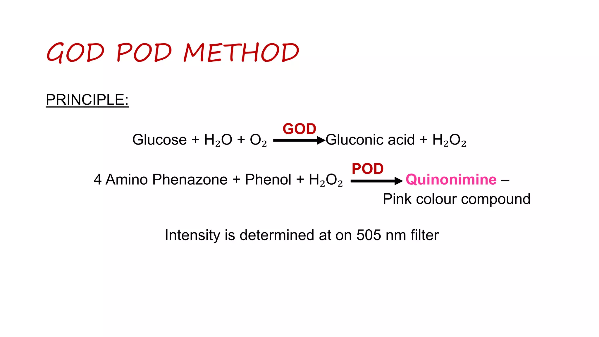 GOD POD METHOD
PRINCIPLE:
GOD
Glucose + H₂O + O₂ Gluconic acid + H₂O₂
POD
4 Amino Phenazone + Phenol + H₂O₂ Quinonimine –
Pink colour compound
Intensity is determined at on 505 nm filter
 